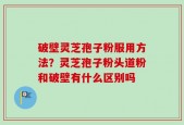 破壁灵芝孢子粉服用方法？灵芝孢子粉头道粉和破壁有什么区别吗