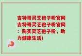 吉特哥灵芝孢子粉官网吉特哥灵芝孢子粉官网：购买灵芝孢子粉，助力健康生活)