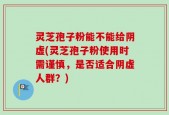 灵芝孢子粉能不能给阴虚(灵芝孢子粉使用时需谨慎，是否适合阴虚人群？)