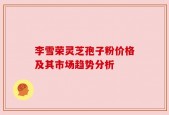李雪荣灵芝孢子粉价格及其市场趋势分析