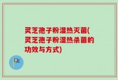 灵芝孢子粉湿热灭菌(灵芝孢子粉湿热杀菌的功效与方式)