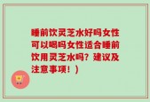 睡前饮灵芝水好吗女性可以喝吗女性适合睡前饮用灵芝水吗？建议及注意事项！)