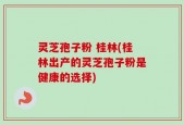 灵芝孢子粉 桂林(桂林出产的灵芝孢子粉是健康的选择)