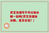 灵芝泡酒可不可以加冰糖一起喝(灵芝泡酒加冰糖，是否合适？)