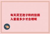 每天灵芝孢子粉的佳摄入量是多少才合理呢