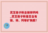 灵芝孢子粉含镁锌钙吗_灵芝孢子粉是否含有镁、锌、钙等矿物质？