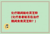 化疗期间能吃灵芝粉 (化疗患者能否在治疗期间食用灵芝粉？)