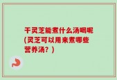 干灵芝能煮什么汤喝呢(灵芝可以用来煮哪些营养汤？)