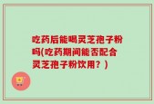 吃药后能喝灵芝孢子粉吗(吃药期间能否配合灵芝孢子粉饮用？)