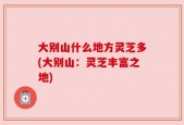 大别山什么地方灵芝多(大别山：灵芝丰富之地)