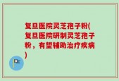 复旦医院灵芝孢子粉(复旦医院研制灵芝孢子粉，有望辅助治疗疾病)