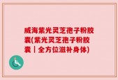 威海紫光灵芝孢子粉胶囊(紫光灵芝孢子粉胶囊｜全方位滋补身体)