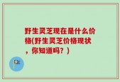 野生灵芝现在是什么价格(野生灵芝价格现状，你知道吗？)