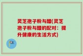 灵芝孢子粉与醋(灵芝孢子粉与醋的配对：提升健康的生活方式)