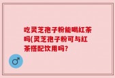 吃灵芝孢子粉能喝红茶吗(灵芝孢子粉可与红茶搭配饮用吗？