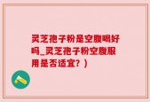 灵芝孢子粉是空腹喝好吗_灵芝孢子粉空腹服用是否适宜？)