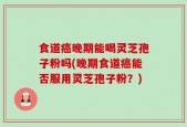 食道癌晚期能喝灵芝孢子粉吗(晚期食道癌能否服用灵芝孢子粉？)