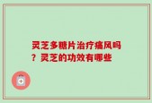 灵芝多糖片治疗痛风吗？灵芝的功效有哪些