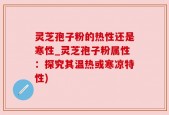 灵芝孢子粉的热性还是寒性_灵芝孢子粉属性：探究其温热或寒凉特性)