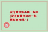 灵芝黄芪能不能一起吃(灵芝和黄芪可以一起搭配食用吗？)