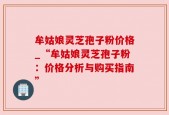 牟姑娘灵芝孢子粉价格_“牟姑娘灵芝孢子粉：价格分析与购买指南”