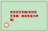 安然灵芝多糖(安然灵芝多糖：提高免疫力神器)