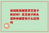 玻璃瓶装破壁灵芝孢子粉好吗？灵芝孢子粉头道粉和破壁有什么区别吗