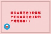 因贝森灵芝孢子粉是那产的贝森灵芝孢子粉的产地是哪里？)
