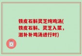 铁皮石斛灵芝炖鸡汤(铁皮石斛、灵芝入菜，滋补补鸡汤进行时)