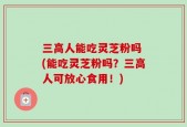 三高人能吃灵芝粉吗 (能吃灵芝粉吗？三高人可放心食用！)