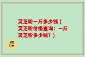 灵芝粉一斤多少钱 (灵芝粉价格查询：一斤灵芝粉多少钱？)