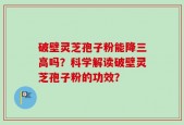 破壁灵芝孢子粉能降三高吗？科学解读破壁灵芝孢子粉的功效？