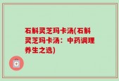 石斛灵芝玛卡汤(石斛灵芝玛卡汤：中药调理养生之选)