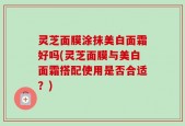 灵芝面膜涂抹美白面霜好吗(灵芝面膜与美白面霜搭配使用是否合适？)