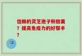 信赖的灵芝孢子粉胶囊？提高免疫力的好帮手？