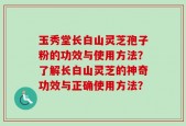 玉秀堂长白山灵芝孢子粉的功效与使用方法？了解长白山灵芝的神奇功效与正确使用方法？