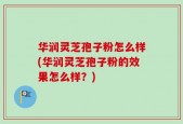 华润灵芝孢子粉怎么样(华润灵芝孢子粉的效果怎么样？)