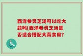 西洋参灵芝汤可以吃大蒜吗(西洋参灵芝汤是否适合搭配大蒜食用？