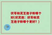 伏苓和灵芝孢子粉哪个好(伏灵孢：伏苓和灵芝孢子粉哪个更好？)