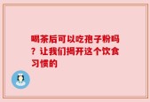 喝茶后可以吃孢子粉吗？让我们揭开这个饮食习惯的