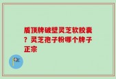 盾顶牌破壁灵芝软胶囊？灵芝孢子粉哪个牌子正宗