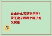 白山什么灵芝孢子粉？灵芝孢子粉哪个牌子好又实惠