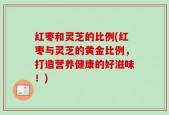 红枣和灵芝的比例(红枣与灵芝的黄金比例，打造营养健康的好滋味！)