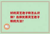 好的灵芝孢子粉怎么识别？选择优质灵芝孢子粉的方法？