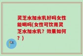 灵芝水加水乳好吗女性能喝吗(女性可饮用灵芝水加水乳？效果如何？)