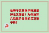 啥牌子灵芝孢子粉质量好吃又便宜？为你推荐几款性价比高的灵芝孢子粉？