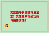 灵芝孢子粉破壁粉三溪堂？灵芝孢子粉的功效与使用方法？