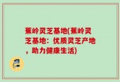 蕉岭灵芝基地(蕉岭灵芝基地：优质灵芝产地，助力健康生活)