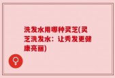 洗发水用哪种灵芝(灵芝洗发水：让秀发更健康亮丽)