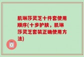 肌琳莎灵芝十件套使用顺序(十步护肤，肌琳莎灵芝套装正确使用方法)